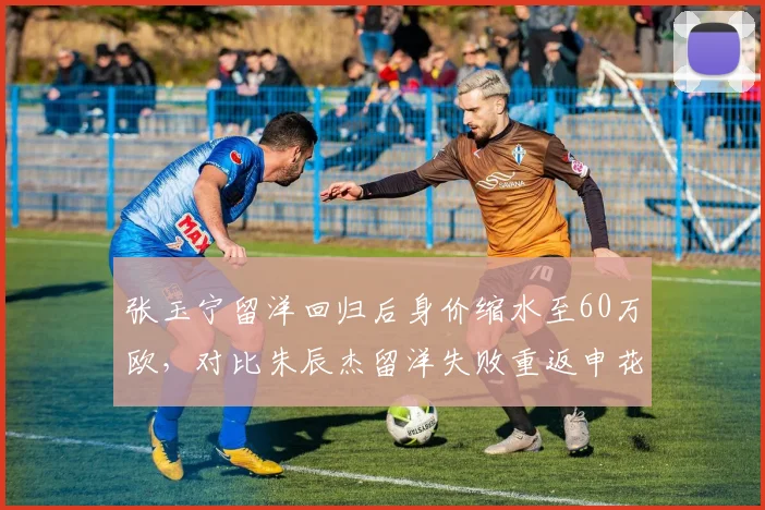 张玉宁留洋回归后身价缩水至60万欧,对比朱辰杰留洋失败重返申花后身价回升至150万欧