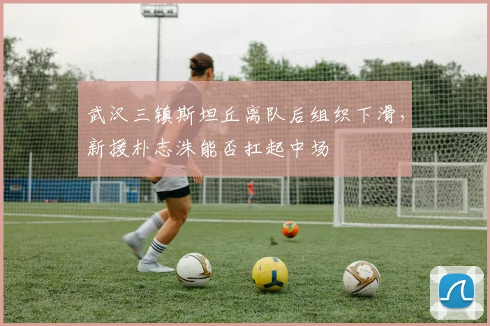 武汉三镇斯坦丘离队后组织下滑，新援朴志洙能否扛起中场