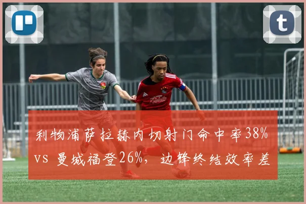 利物浦萨拉赫内切射门命中率38% vs 曼城福登26%，边锋终结效率差异反映战术侧重