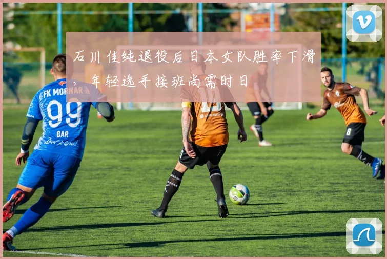 石川佳纯退役后日本女队胜率下滑，年轻选手接班尚需时日