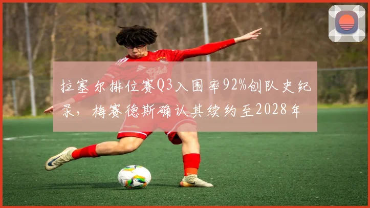 拉塞尔排位赛Q3入围率92%创队史纪录,梅赛德斯确认其续约至2028年