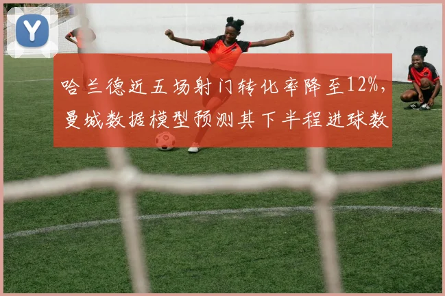 哈兰德近五场射门转化率降至12%，曼城数据模型预测其下半程进球数恐难超15粒