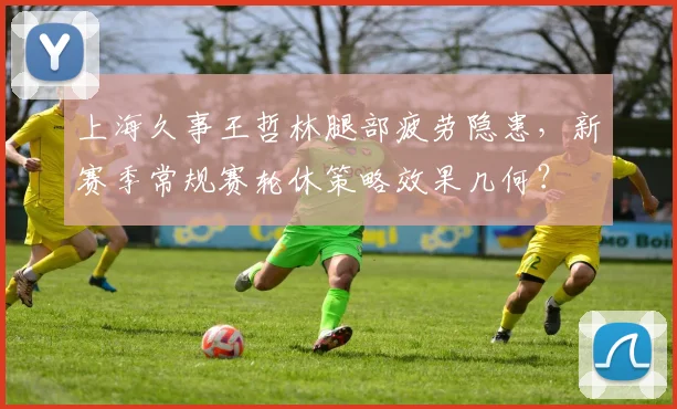 上海久事王哲林腿部疲劳隐患,新赛季常规赛轮休策略效果几何?