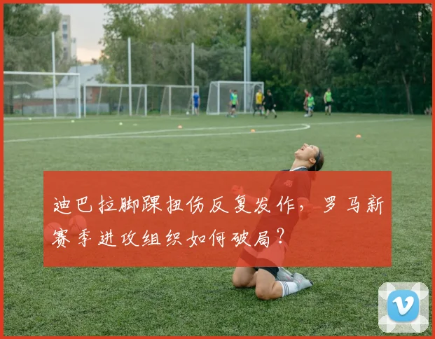 迪巴拉脚踝扭伤反复发作，罗马新赛季进攻组织如何破局？