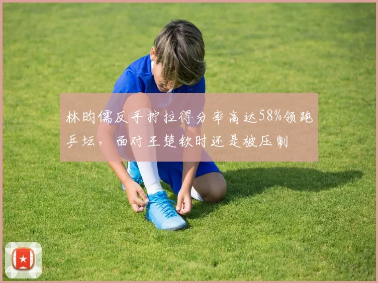 林昀儒反手拧拉得分率高达58%领跑乒坛，面对王楚钦时还是被压制